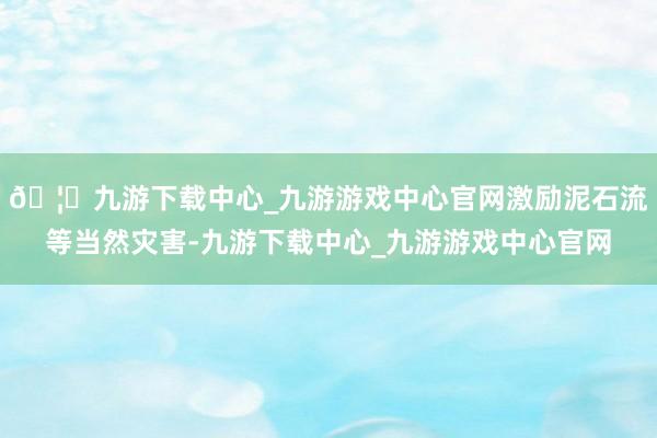 🦄九游下载中心_九游游戏中心官网激励泥石流等当然灾害-九游下载中心_九游游戏中心官网