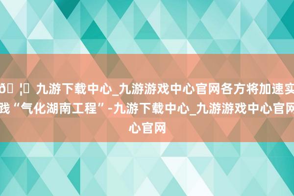 🦄九游下载中心_九游游戏中心官网各方将加速实践“气化湖南工程”-九游下载中心_九游游戏中心官网