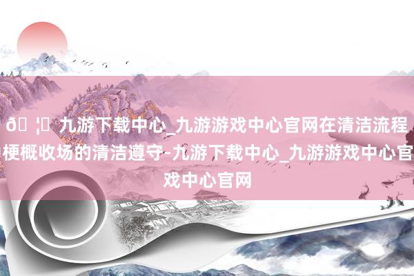 🦄九游下载中心_九游游戏中心官网在清洁流程中梗概收场的清洁遵守-九游下载中心_九游游戏中心官网