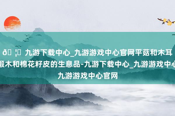 🦄九游下载中心_九游游戏中心官网平菇和木耳即是椴木和棉花籽皮的生息品-九游下载中心_九游游戏中心官网