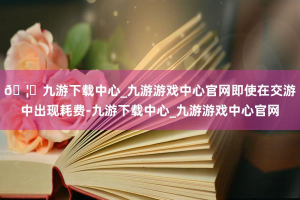 🦄九游下载中心_九游游戏中心官网即使在交游中出现耗费-九游下载中心_九游游戏中心官网