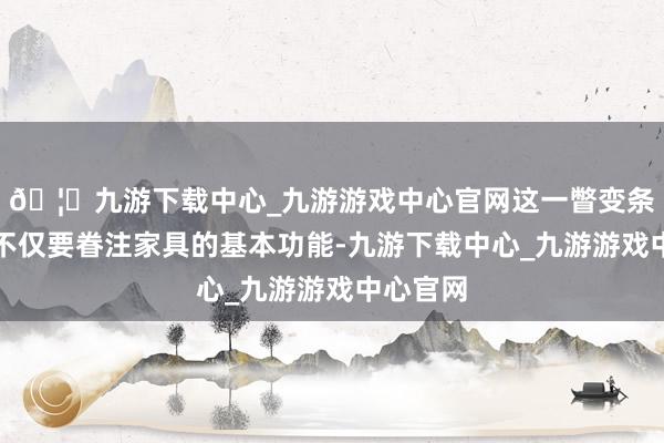 🦄九游下载中心_九游游戏中心官网这一瞥变条件企业不仅要眷注家具的基本功能-九游下载中心_九游游戏中心官网