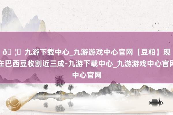 🦄九游下载中心_九游游戏中心官网【豆粕】现在巴西豆收割近三成-九游下载中心_九游游戏中心官网