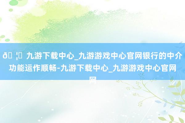 🦄九游下载中心_九游游戏中心官网银行的中介功能运作顺畅-九游下载中心_九游游戏中心官网