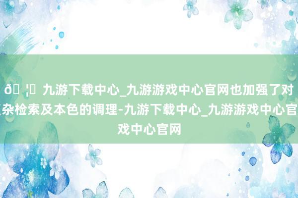 🦄九游下载中心_九游游戏中心官网也加强了对复杂检索及本色的调理-九游下载中心_九游游戏中心官网