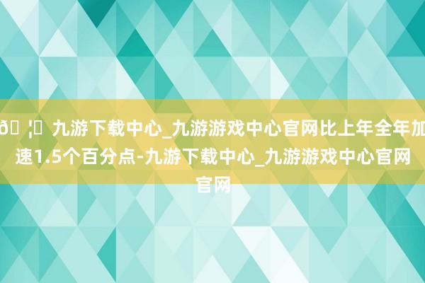 🦄九游下载中心_九游游戏中心官网比上年全年加速1.5个百分点-九游下载中心_九游游戏中心官网