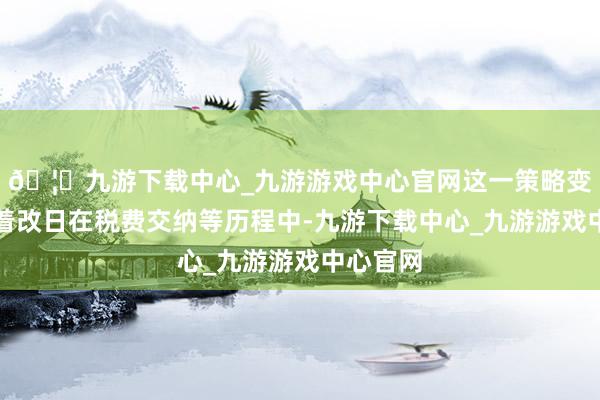 🦄九游下载中心_九游游戏中心官网这一策略变动意味着改日在税费交纳等历程中-九游下载中心_九游游戏中心官网