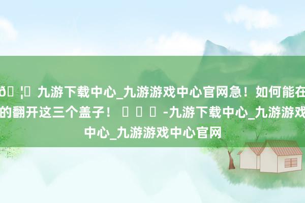 🦄九游下载中心_九游游戏中心官网急！如何能在宿舍安闲的翻开这三个盖子！ ​​​-九游下载中心_九游游戏中心官网