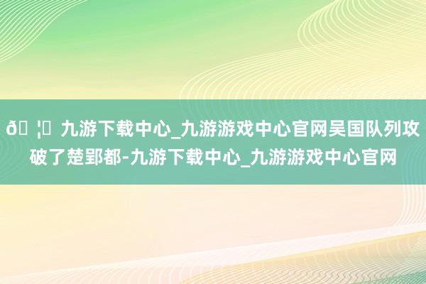 🦄九游下载中心_九游游戏中心官网吴国队列攻破了楚郢都-九游下载中心_九游游戏中心官网