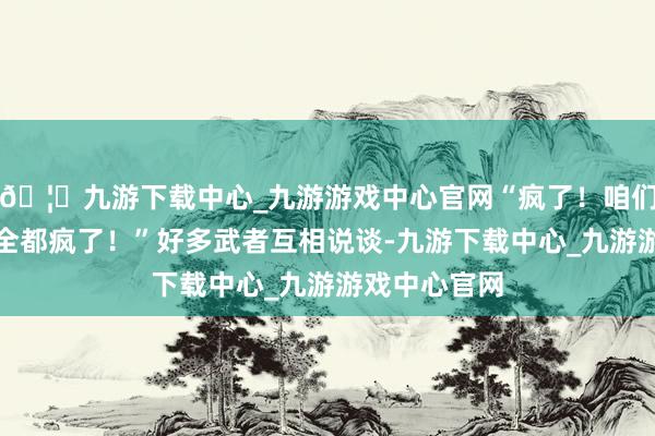 🦄九游下载中心_九游游戏中心官网“疯了！咱们这位大皇子全都疯了！”好多武者互相说谈-九游下载中心_九游游戏中心官网