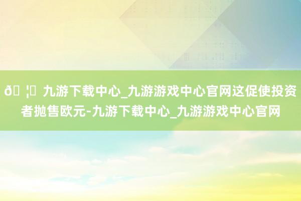 🦄九游下载中心_九游游戏中心官网这促使投资者抛售欧元-九游下载中心_九游游戏中心官网