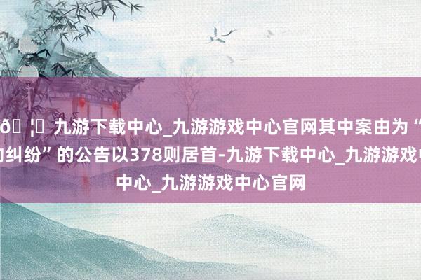 🦄九游下载中心_九游游戏中心官网其中案由为“买卖条约纠纷”的公告以378则居首-九游下载中心_九游游戏中心官网