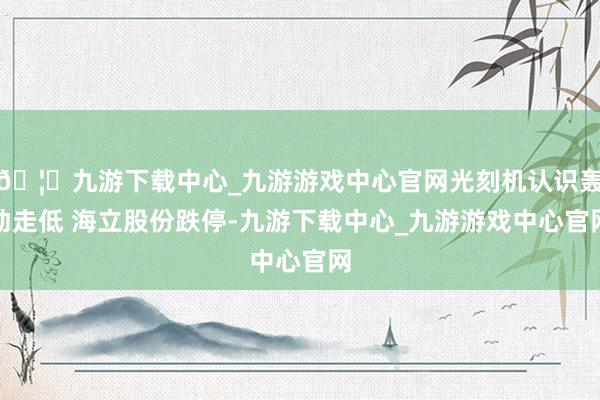 🦄九游下载中心_九游游戏中心官网光刻机认识轰动走低 海立股份跌停-九游下载中心_九游游戏中心官网