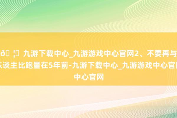 🦄九游下载中心_九游游戏中心官网2、不要再与东谈主比跑量在5年前-九游下载中心_九游游戏中心官网