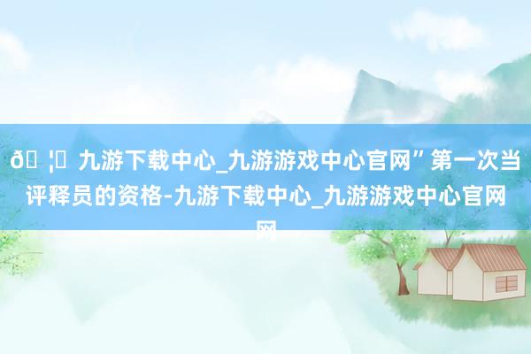 🦄九游下载中心_九游游戏中心官网”第一次当评释员的资格-九游下载中心_九游游戏中心官网