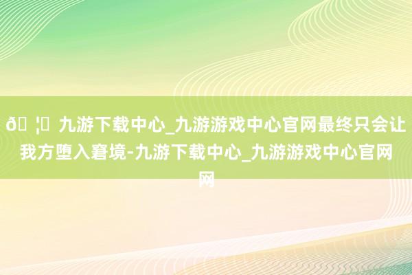 🦄九游下载中心_九游游戏中心官网最终只会让我方堕入窘境-九游下载中心_九游游戏中心官网