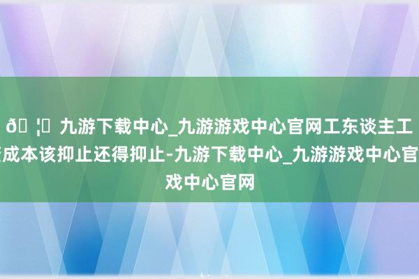 🦄九游下载中心_九游游戏中心官网工东谈主工资成本该抑止还得抑止-九游下载中心_九游游戏中心官网