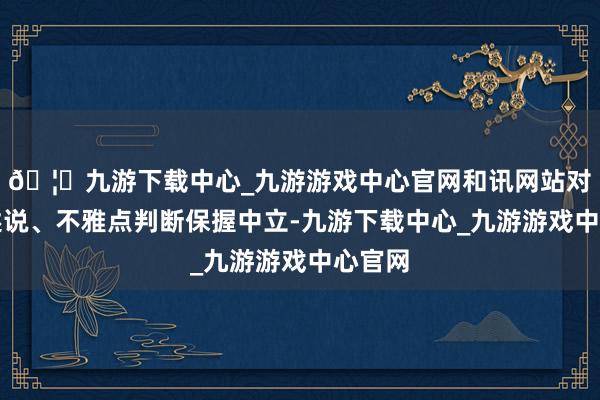 🦄九游下载中心_九游游戏中心官网和讯网站对文中述说、不雅点判断保握中立-九游下载中心_九游游戏中心官网