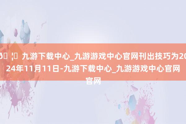 🦄九游下载中心_九游游戏中心官网刊出技巧为2024年11月11日-九游下载中心_九游游戏中心官网