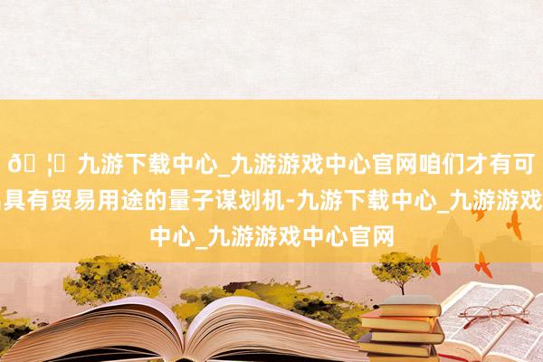 🦄九游下载中心_九游游戏中心官网咱们才有可能开荒出具有贸易用途的量子谋划机-九游下载中心_九游游戏中心官网