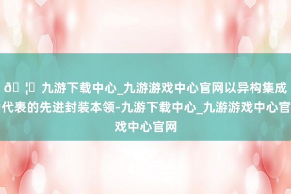 🦄九游下载中心_九游游戏中心官网以异构集成为代表的先进封装本领-九游下载中心_九游游戏中心官网