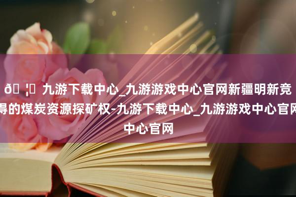 🦄九游下载中心_九游游戏中心官网新疆明新竞得的煤炭资源探矿权-九游下载中心_九游游戏中心官网