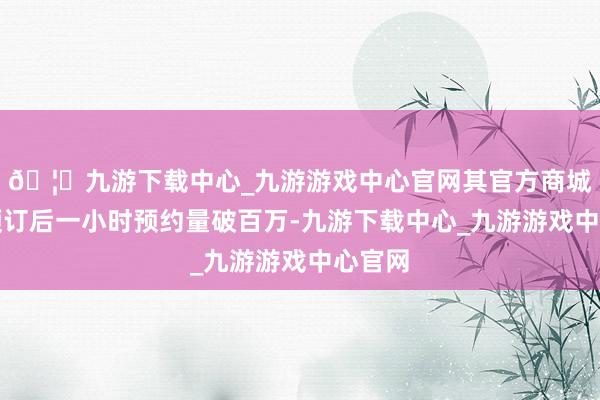 🦄九游下载中心_九游游戏中心官网其官方商城开启预订后一小时预约量破百万-九游下载中心_九游游戏中心官网