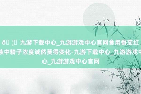 🦄九游下载中心_九游游戏中心官网食用番茄红素组精液中精子浓度诚然莫得变化-九游下载中心_九游游戏中心官网