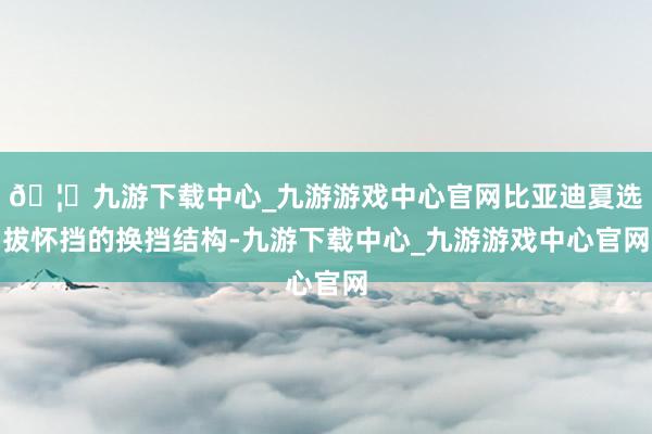 🦄九游下载中心_九游游戏中心官网比亚迪夏选拔怀挡的换挡结构-九游下载中心_九游游戏中心官网