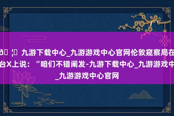 🦄九游下载中心_九游游戏中心官网伦敦窥察局在酬酢平台X上说：“咱们不错阐发-九游下载中心_九游游戏中心官网