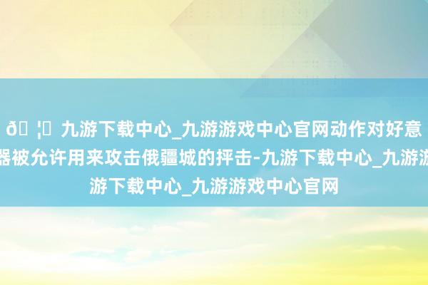 🦄九游下载中心_九游游戏中心官网动作对好意思英两国火器被允许用来攻击俄疆城的抨击-九游下载中心_九游游戏中心官网