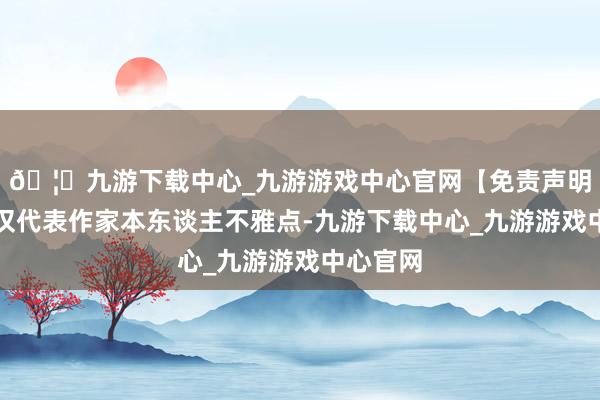 🦄九游下载中心_九游游戏中心官网【免责声明】本文仅代表作家本东谈主不雅点-九游下载中心_九游游戏中心官网