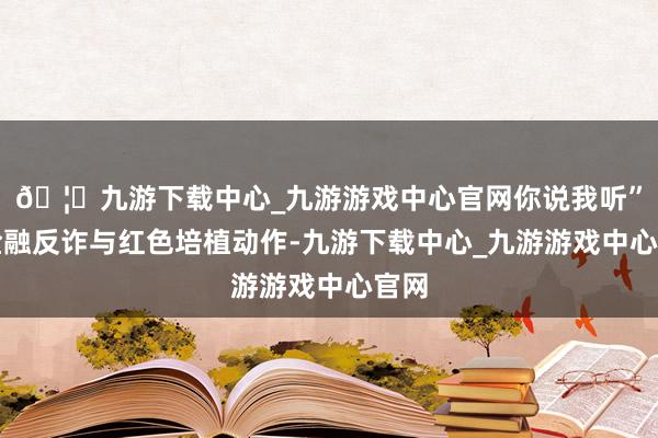 🦄九游下载中心_九游游戏中心官网你说我听”的金融反诈与红色培植动作-九游下载中心_九游游戏中心官网