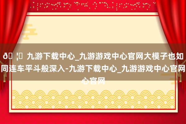 🦄九游下载中心_九游游戏中心官网大模子也如同连车平斗般深入-九游下载中心_九游游戏中心官网