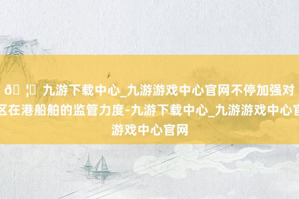 🦄九游下载中心_九游游戏中心官网不停加强对辖区在港船舶的监管力度-九游下载中心_九游游戏中心官网