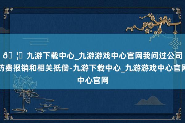 🦄九游下载中心_九游游戏中心官网我问过公司药费报销和相关抵偿-九游下载中心_九游游戏中心官网