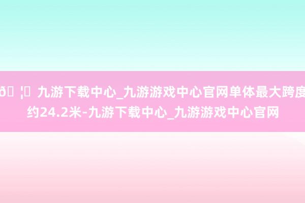 🦄九游下载中心_九游游戏中心官网单体最大跨度约24.2米-九游下载中心_九游游戏中心官网