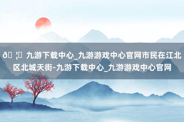 🦄九游下载中心_九游游戏中心官网市民在江北区北城天街-九游下载中心_九游游戏中心官网