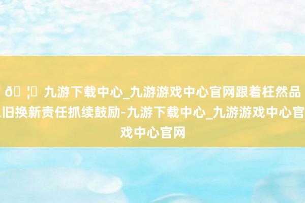 🦄九游下载中心_九游游戏中心官网跟着枉然品以旧换新责任抓续鼓励-九游下载中心_九游游戏中心官网