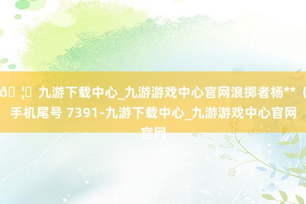 🦄九游下载中心_九游游戏中心官网浪掷者杨**（手机尾号 7391-九游下载中心_九游游戏中心官网