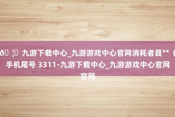 🦄九游下载中心_九游游戏中心官网消耗者聂**（手机尾号 3311-九游下载中心_九游游戏中心官网