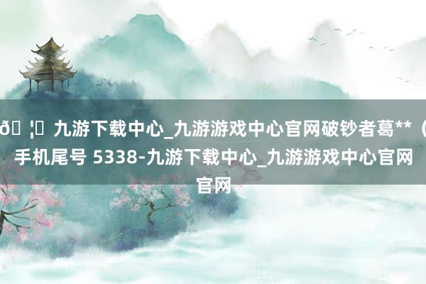 🦄九游下载中心_九游游戏中心官网破钞者葛**（手机尾号 5338-九游下载中心_九游游戏中心官网