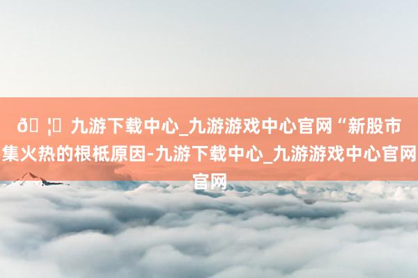 🦄九游下载中心_九游游戏中心官网　　“新股市集火热的根柢原因-九游下载中心_九游游戏中心官网