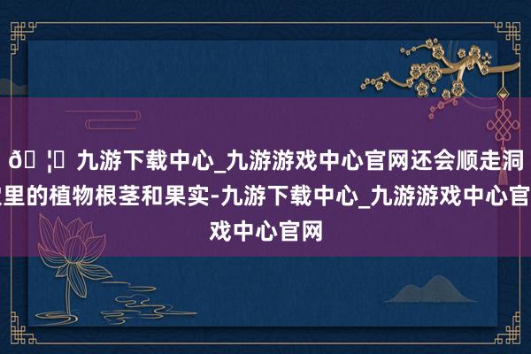 🦄九游下载中心_九游游戏中心官网还会顺走洞穴里的植物根茎和果实-九游下载中心_九游游戏中心官网