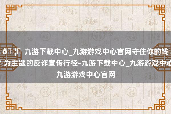 🦄九游下载中心_九游游戏中心官网守住你的钱袋子”为主题的反诈宣传行径-九游下载中心_九游游戏中心官网