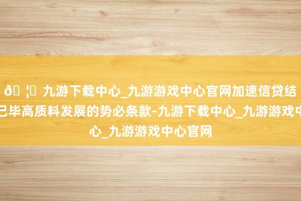 🦄九游下载中心_九游游戏中心官网加速信贷结构优化已毕高质料发展的势必条款-九游下载中心_九游游戏中心官网