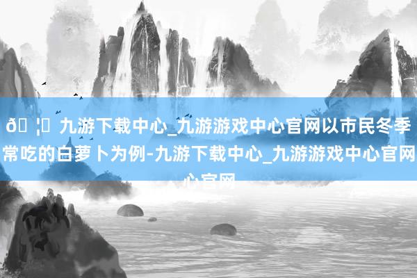 🦄九游下载中心_九游游戏中心官网以市民冬季常吃的白萝卜为例-九游下载中心_九游游戏中心官网