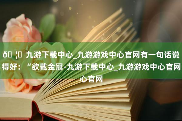 🦄九游下载中心_九游游戏中心官网有一句话说得好：“欲戴金冠-九游下载中心_九游游戏中心官网