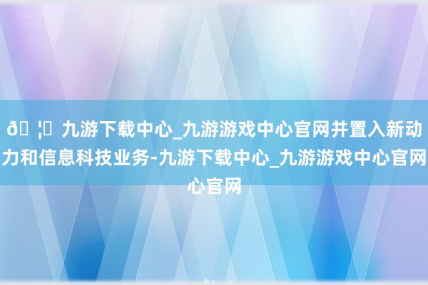 🦄九游下载中心_九游游戏中心官网并置入新动力和信息科技业务-九游下载中心_九游游戏中心官网