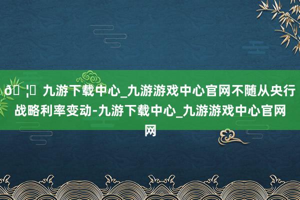 🦄九游下载中心_九游游戏中心官网不随从央行战略利率变动-九游下载中心_九游游戏中心官网